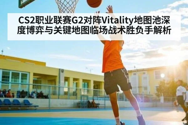 CS2职业联赛G2对阵Vitality地图池深度博弈与关键地图临场战术胜负手解析